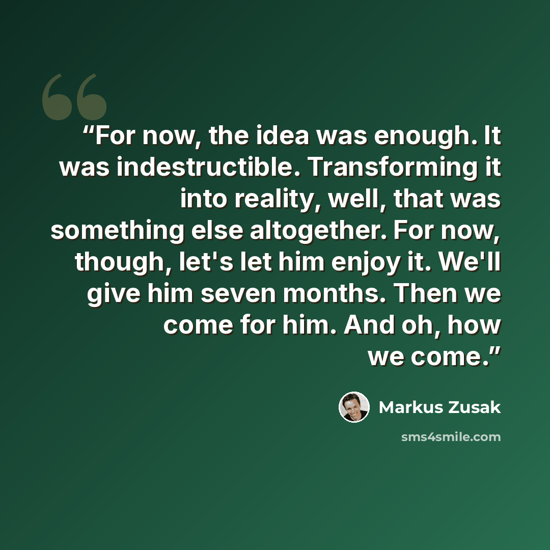 “For now, the idea was enough. It was indestructible. Transforming it into reality, well, that was something else altogether. For now, though, let's let him enjoy it. We'll give him seven months. Then we come for him. And oh, how we come.” quote by Markus Zusak