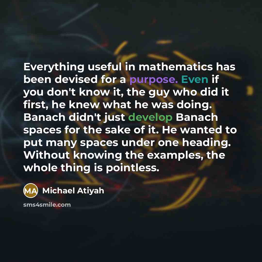 “Everything useful in mathematics has been devised for a purpose. Even if you don't know it, the guy who did it first, he knew what he was doing. Banach didn't just develop Banach spaces for the sake of it. He wanted to put many spaces under one heading. Without knowing the examples, the whole…” quote by Michael Atiyah