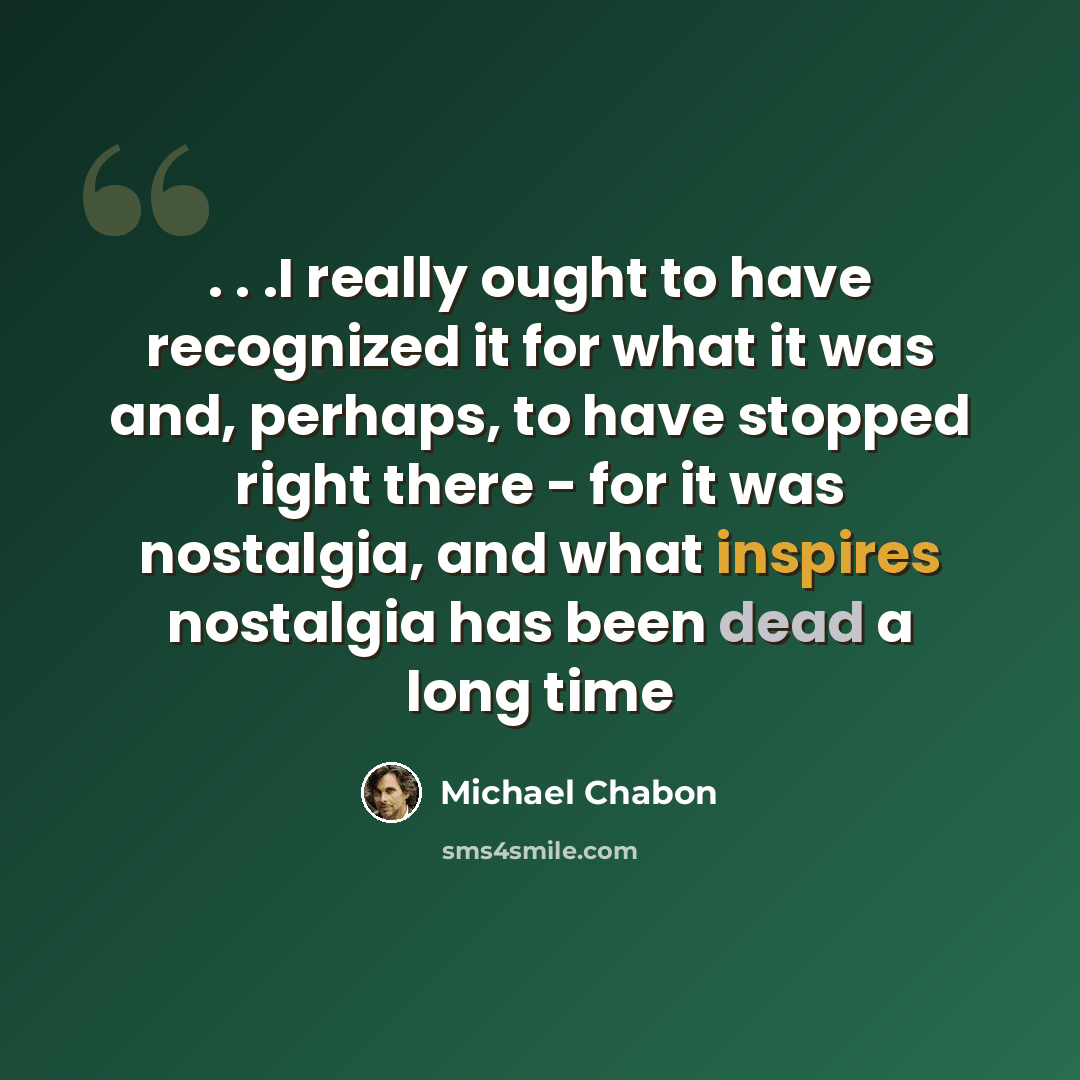 “. . .I really ought to have recognized it for what it was and, perhaps, to have stopped right there - for it was nostalgia, and what inspires nostalgia has been dead a long time” quote by Michael Chabon