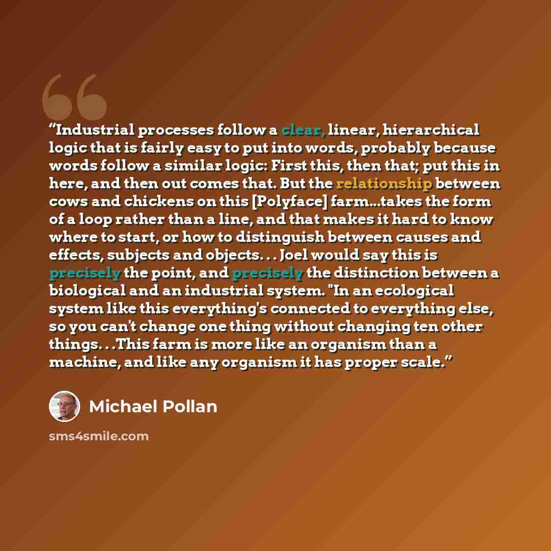“Industrial processes follow a clear, linear, hierarchical logic that is fairly easy to put into words, probably because words follow a similar logic: First this, then that; put this in here, and then out comes that. But the relationship between cows and chickens on this [Polyface] farm...takes the…” quote by Michael Pollan
