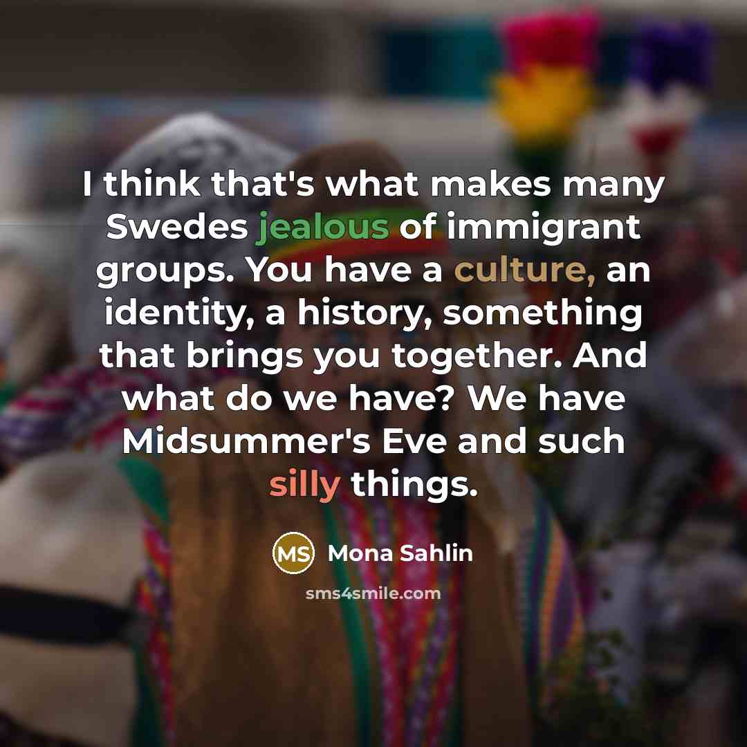 “I think that's what makes many Swedes jealous of immigrant groups. You have a culture, an identity, a history, something that brings you together. And what do we have? We have Midsummer's Eve and such silly things.” quote by Mona Sahlin