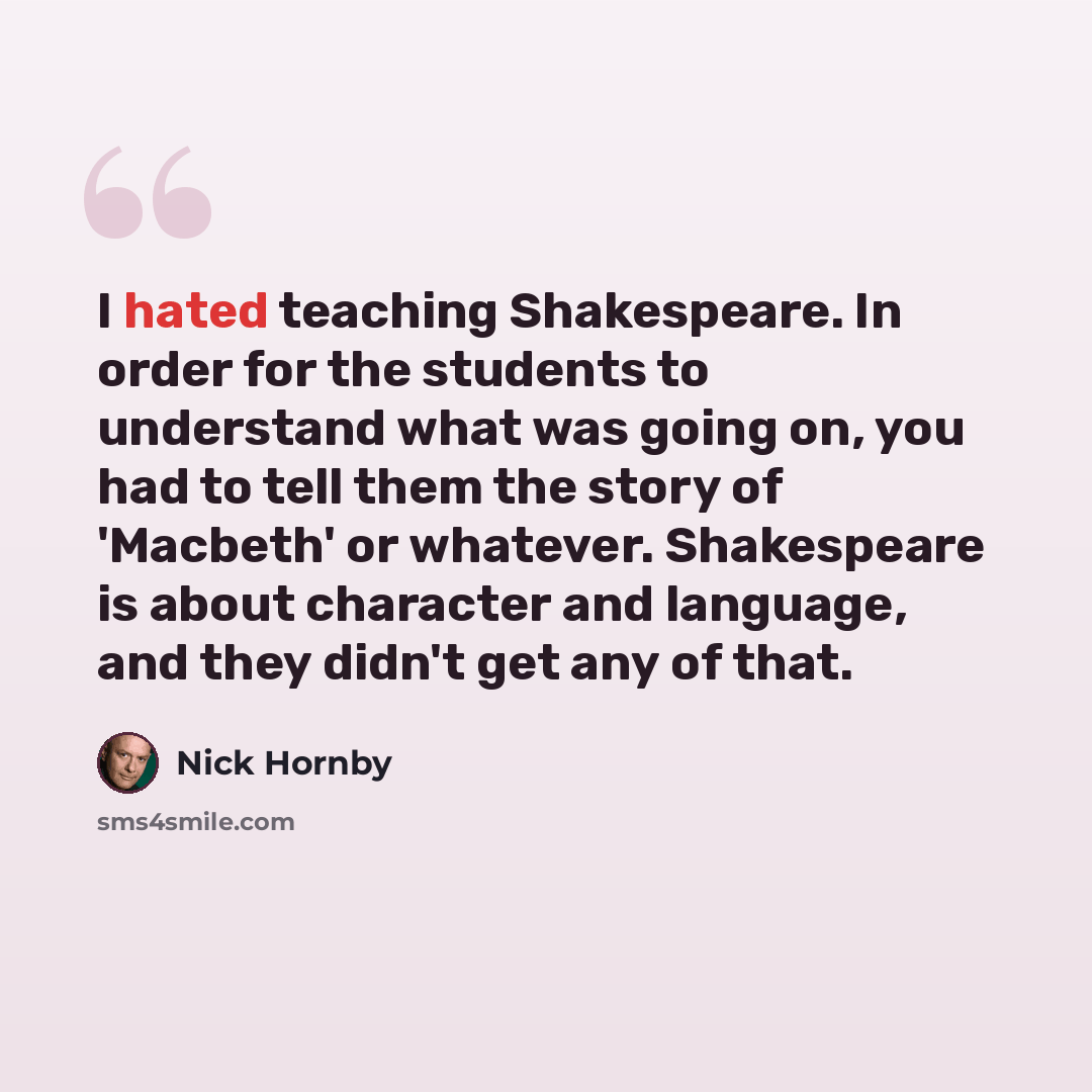 “I hated teaching Shakespeare. In order for the students to understand what was going on, you had to tell them the story of 'Macbeth' or whatever. Shakespeare is about character and language, and they didn't get any of that.” quote by Nick Hornby