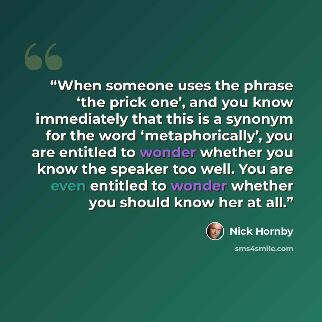“When someone uses the phrase ‘the prick one’, and you know immediately that this is a synonym for the word ‘metaphorically’, you are entitled to wonder whether you know the speaker too well. You are even entitled to wonder whether you should know her at all.” quote by Nick Hornby