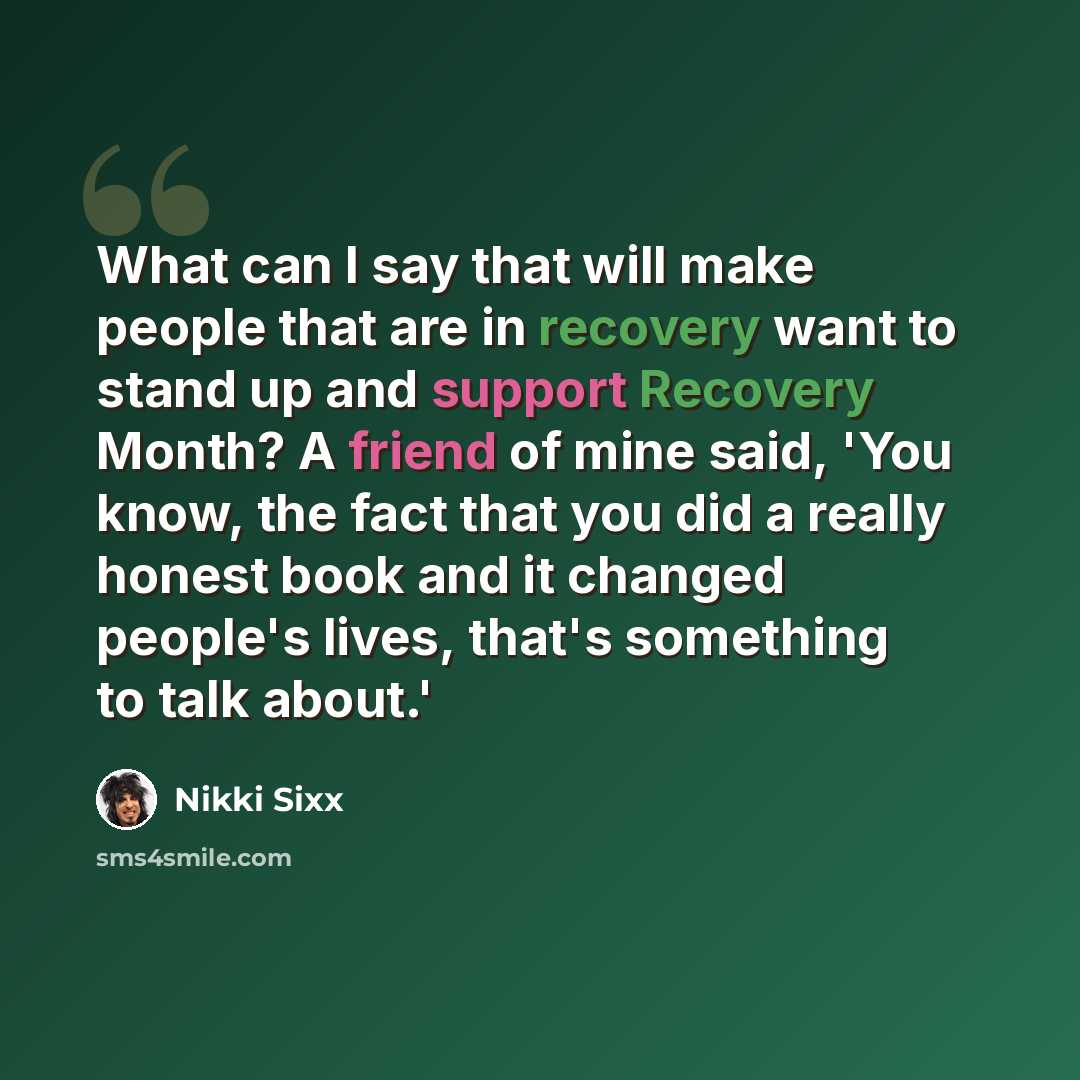 “What can I say that will make people that are in recovery want to stand up and support Recovery Month? A friend of mine said, 'You know, the fact that you did a really honest book and it changed people's lives, that's something to talk about.'” quote by Nikki Sixx