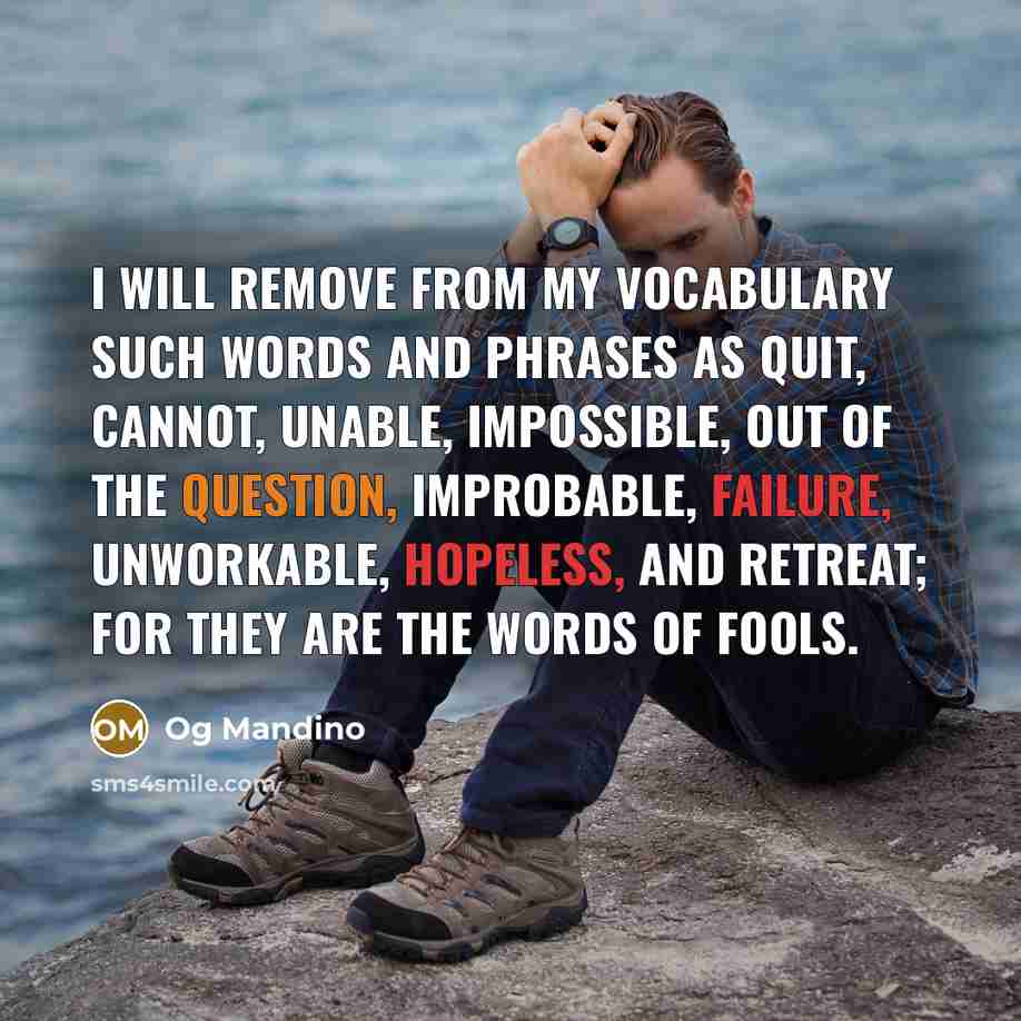 “I will remove from my vocabulary such words and phrases as quit, cannot, unable, impossible, out of the question, improbable, failure, unworkable, hopeless, and retreat; for they are the words of fools.” quote by Og Mandino