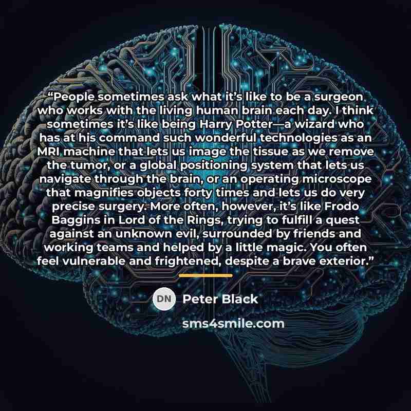 “People sometimes ask what it’s like to be a surgeon who works with the living human brain each day. I think sometimes it’s like being Harry Potter—a wizard who has at his command such wonderful technologies as an MRI machine that lets us image the tissue as we remove the tumor, or a global…” quote by Peter Black