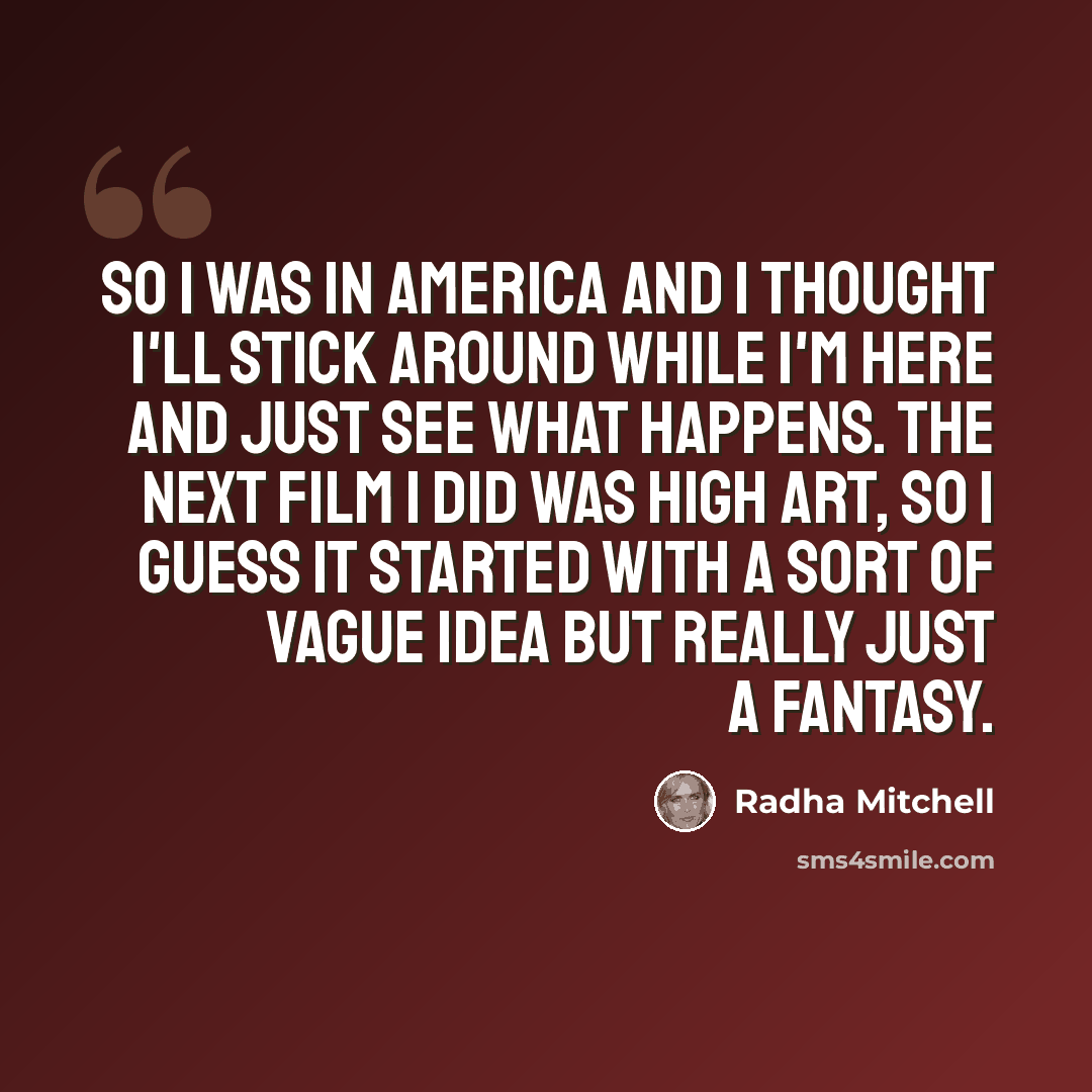 “So I was in America and I thought I'll stick around while I'm here and just see what happens. The next film I did was High Art, so I guess it started with a sort of vague idea but really just a fantasy.” quote by Radha Mitchell