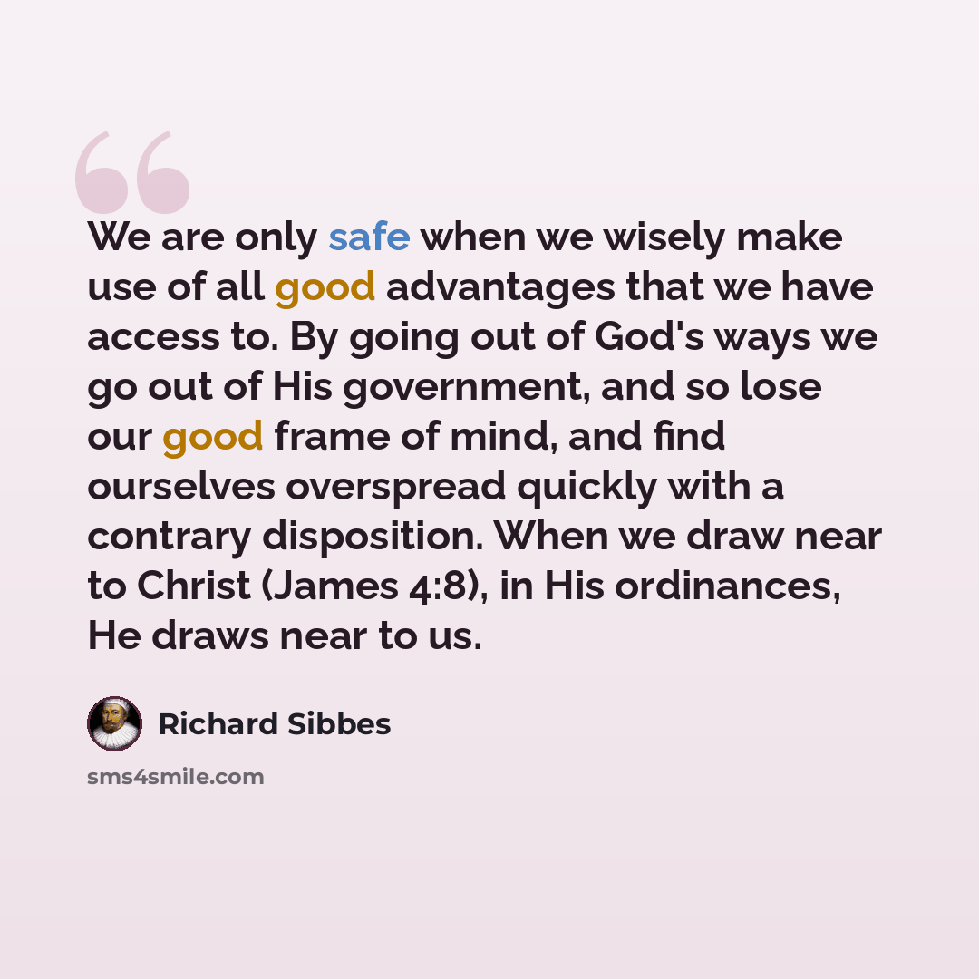 “We are only safe when we wisely make use of all good advantages that we have access to. By going out of God's ways we go out of His government, and so lose our good frame of mind, and find ourselves overspread quickly with a contrary disposition. When we draw near to Christ (James 4:8), in His…” quote by Richard Sibbes