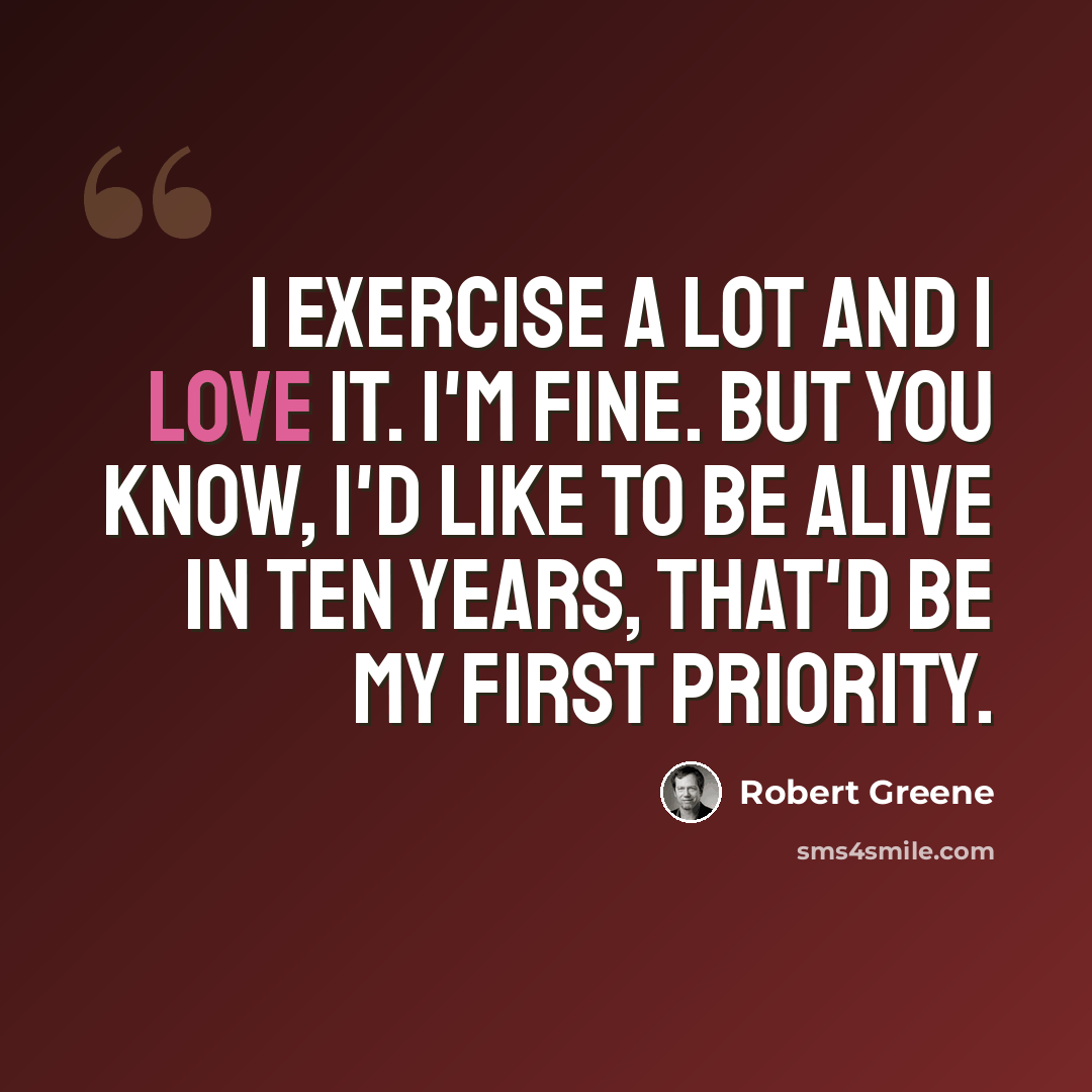 “I exercise a lot and I love it. I'm fine. But you know, I'd like to be alive in ten years, that'd be my first priority.” quote by Robert Greene