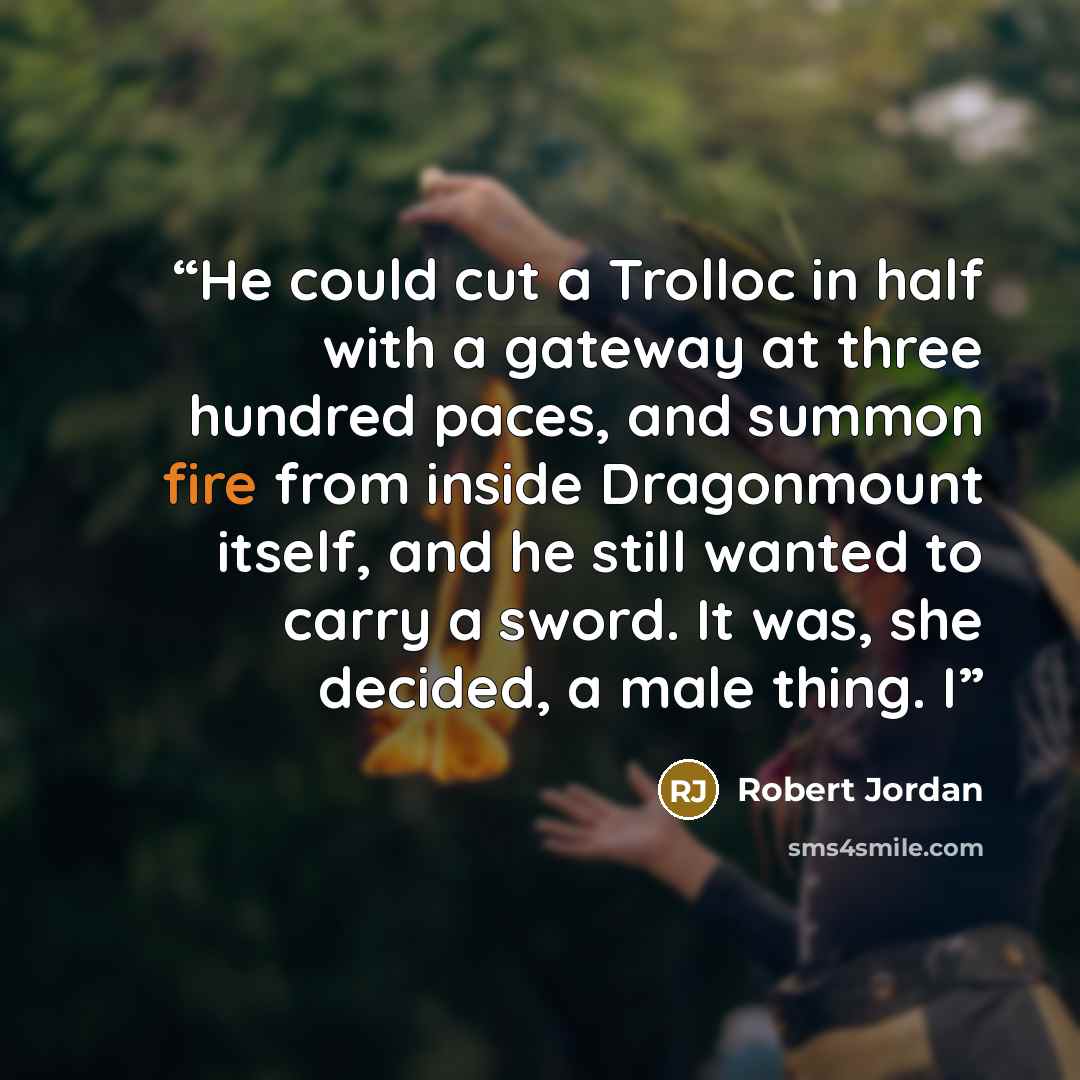 “He could cut a Trolloc in half with a gateway at three hundred paces, and summon fire from inside Dragonmount itself, and he still wanted to carry a sword. It was, she decided, a male thing. I” quote by Robert Jordan
