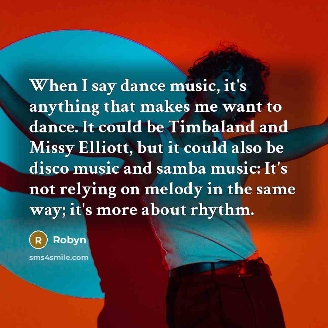 “When I say dance music, it's anything that makes me want to dance. It could be Timbaland and Missy Elliott, but it could also be disco music and samba music: It's not relying on melody in the same way; it's more about rhythm.” quote by Robyn