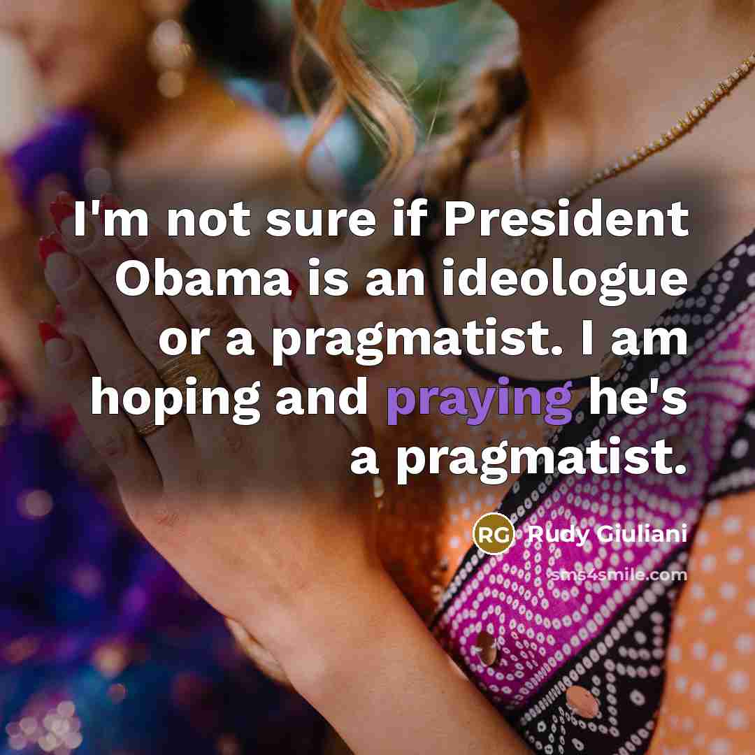 “I'm not sure if President Obama is an ideologue or a pragmatist. I am hoping and praying he's a pragmatist.” quote by Rudy Giuliani