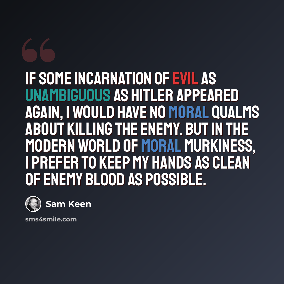 “If some incarnation of evil as unambiguous as Hitler appeared again, I would have no moral qualms about killing the enemy. But in the modern world of moral murkiness, I prefer to keep my hands as clean of enemy blood as possible.” quote by Sam Keen