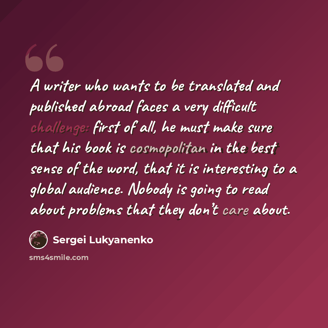 “A writer who wants to be translated and published abroad faces a very difficult challenge: first of all, he must make sure that his book is cosmopolitan in the best sense of the word, that it is interesting to a global audience. Nobody is going to read about problems that they don’t care about.” quote by Sergei Lukyanenko