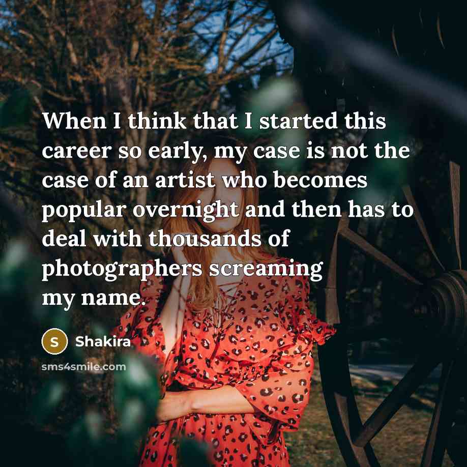 “When I think that I started this career so early, my case is not the case of an artist who becomes popular overnight and then has to deal with thousands of photographers screaming my name.” quote by Shakira