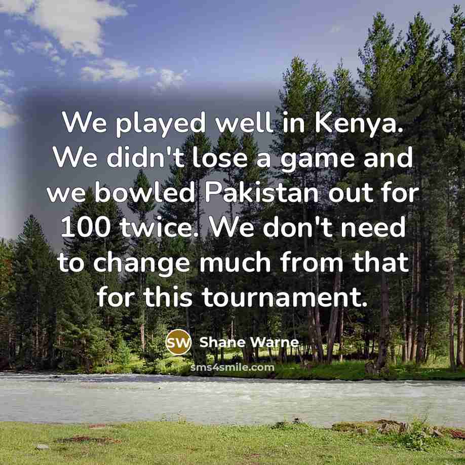 “We played well in Kenya. We didn't lose a game and we bowled Pakistan out for 100 twice. We don't need to change much from that for this tournament.” quote by Shane Warne