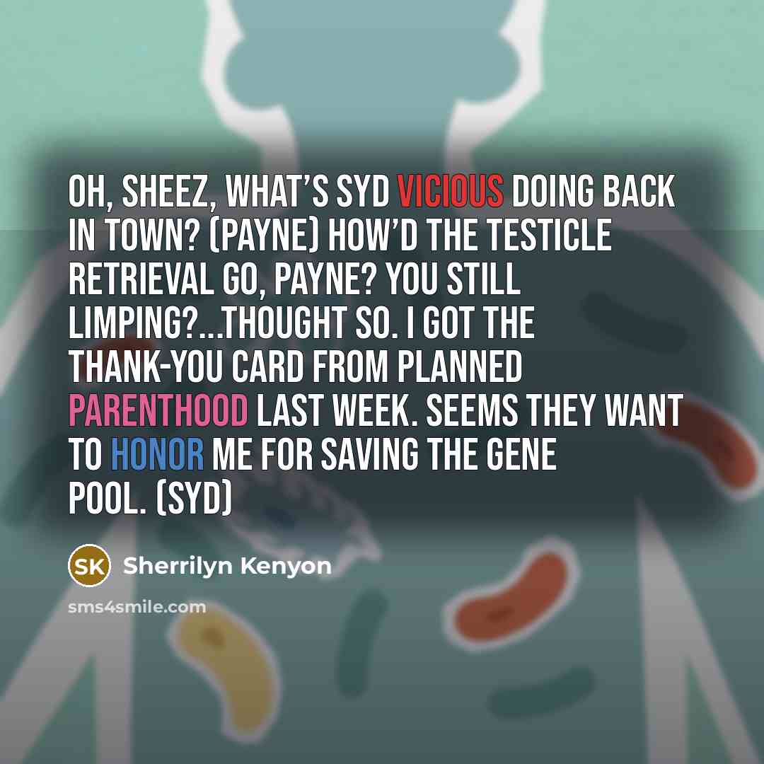 “Oh, sheez, what’s Syd Vicious doing back in town? (Payne) How’d the testicle retrieval go, Payne? You still limping?...Thought so. I got the thank-you card from Planned Parenthood last week. Seems they want to honor me for saving the gene pool. (Syd)” quote by Sherrilyn Kenyon