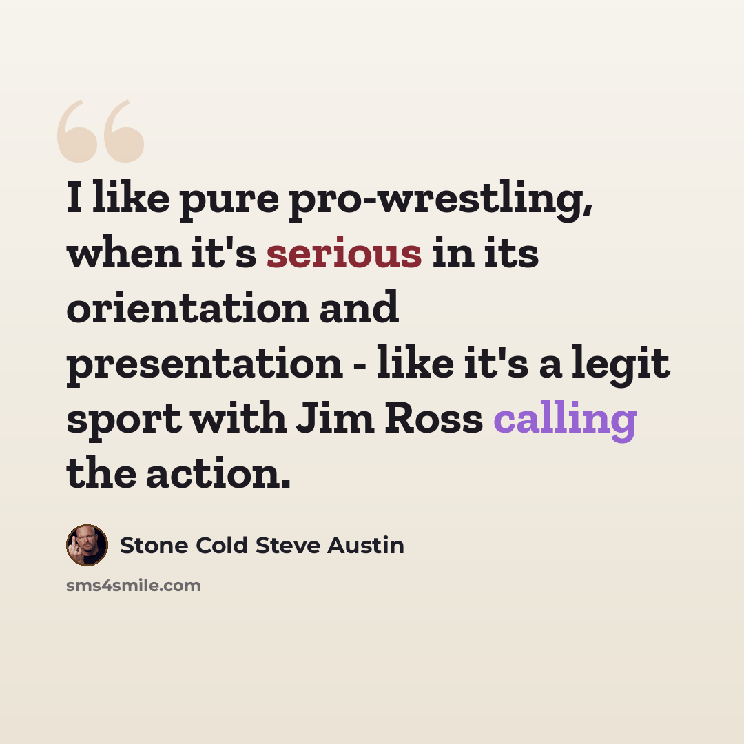 “I like pure pro-wrestling, when it's serious in its orientation and presentation - like it's a legit sport with Jim Ross calling the action.” quote by Stone Cold Steve Austin