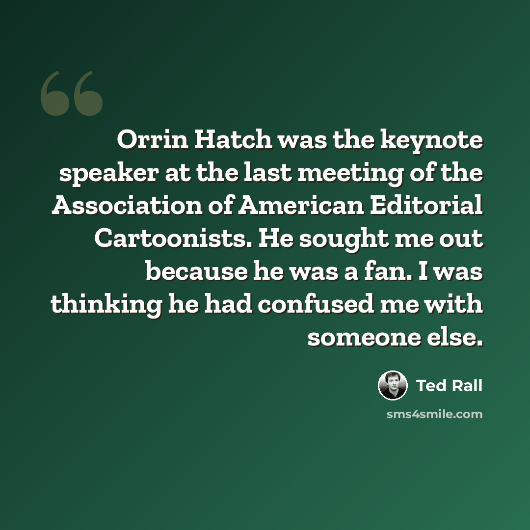 “Orrin Hatch was the keynote speaker at the last meeting of the Association of American Editorial Cartoonists. He sought me out because he was a fan. I was thinking he had confused me with someone else.” quote by Ted Rall