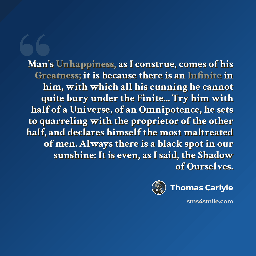 “Man's Unhappiness, as I construe, comes of his Greatness; it is because there is an Infinite in him, with which all his cunning he cannot quite bury under the Finite... Try him with half of a Universe, of an Omnipotence, he sets to quarreling with the proprietor of the other half, and declares…” quote by Thomas Carlyle