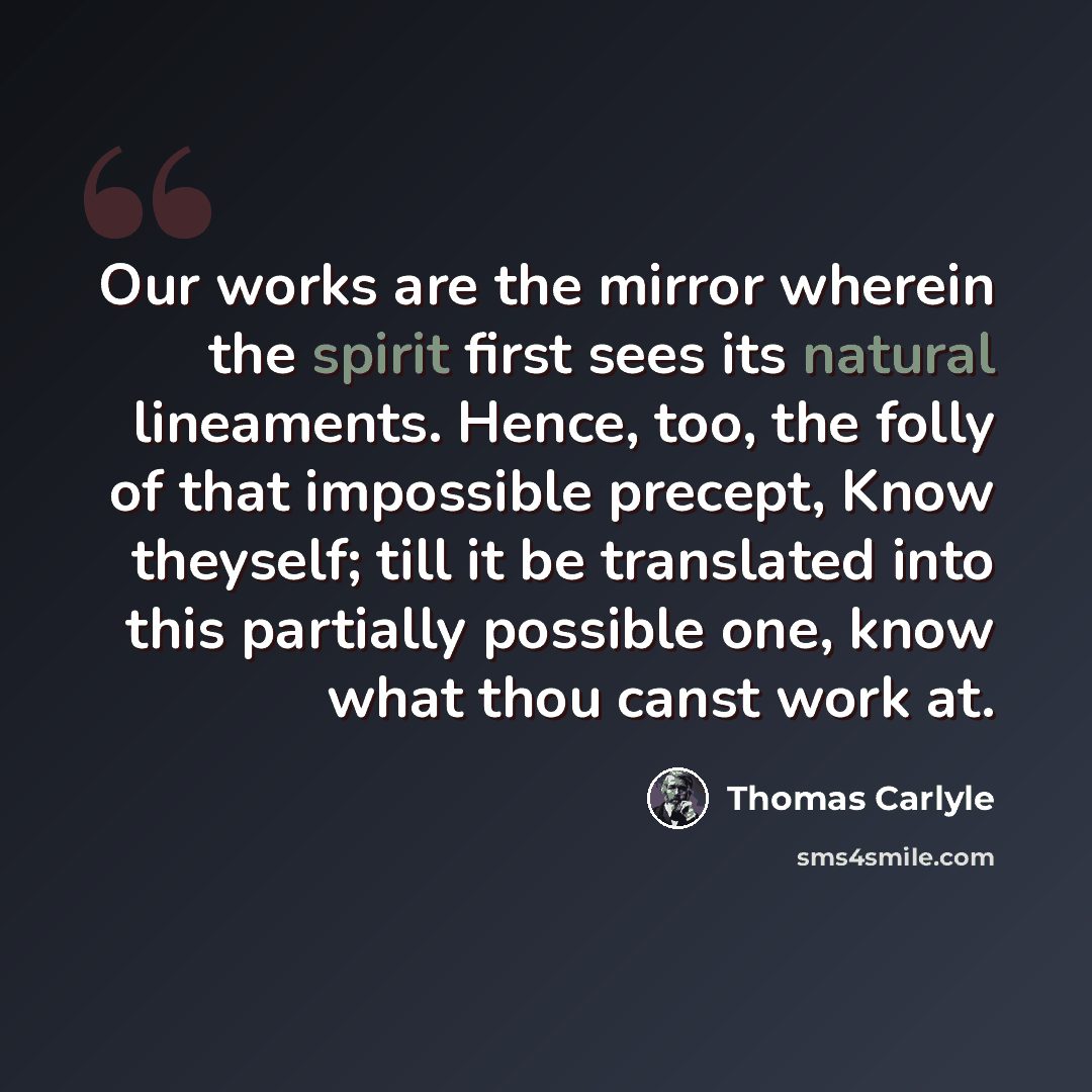 “Our works are the mirror wherein the spirit first sees its natural lineaments. Hence, too, the folly of that impossible precept, Know theyself; till it be translated into this partially possible one, know what thou canst work at.” quote by Thomas Carlyle