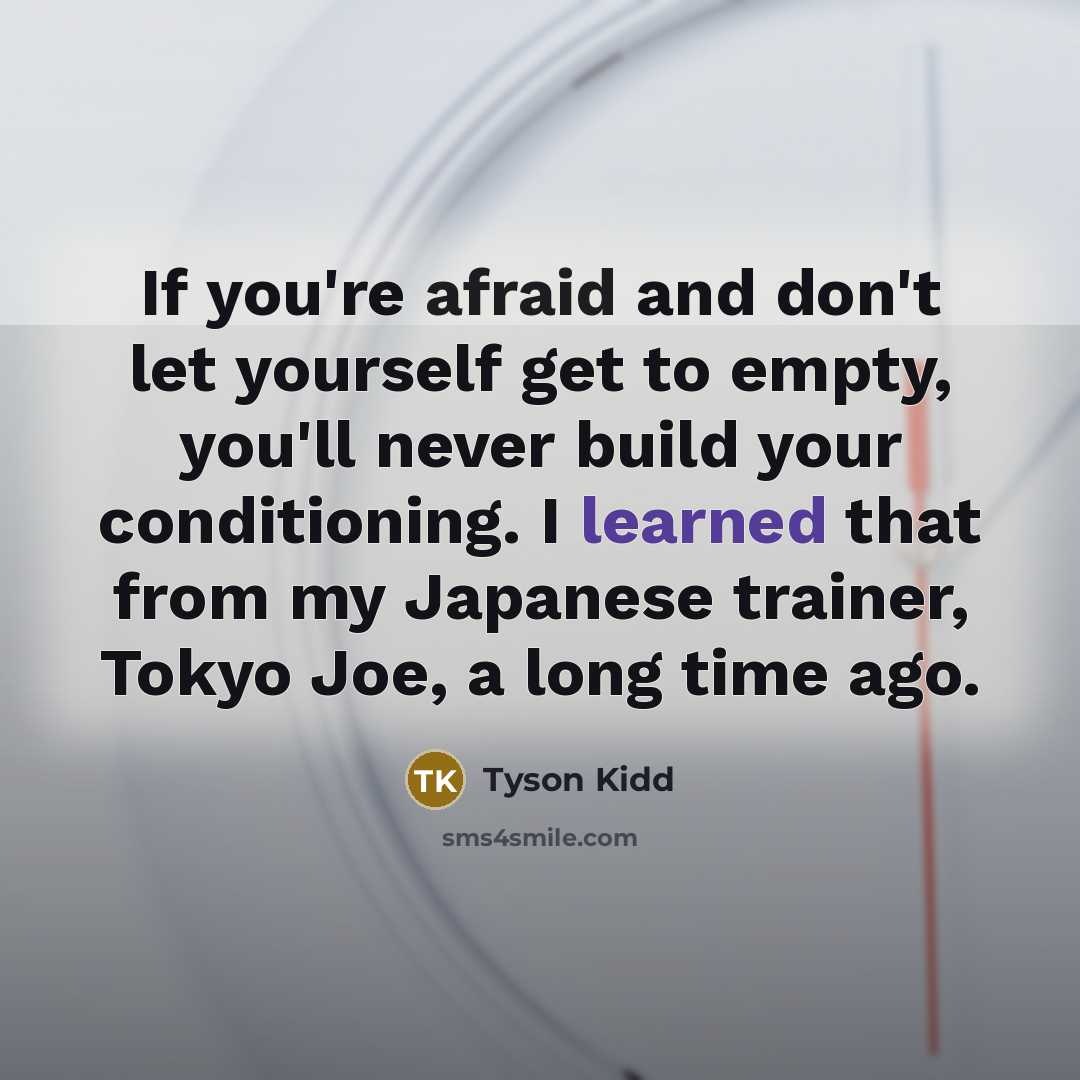 “If you're afraid and don't let yourself get to empty, you'll never build your conditioning. I learned that from my Japanese trainer, Tokyo Joe, a long time ago.” quote by Tyson Kidd
