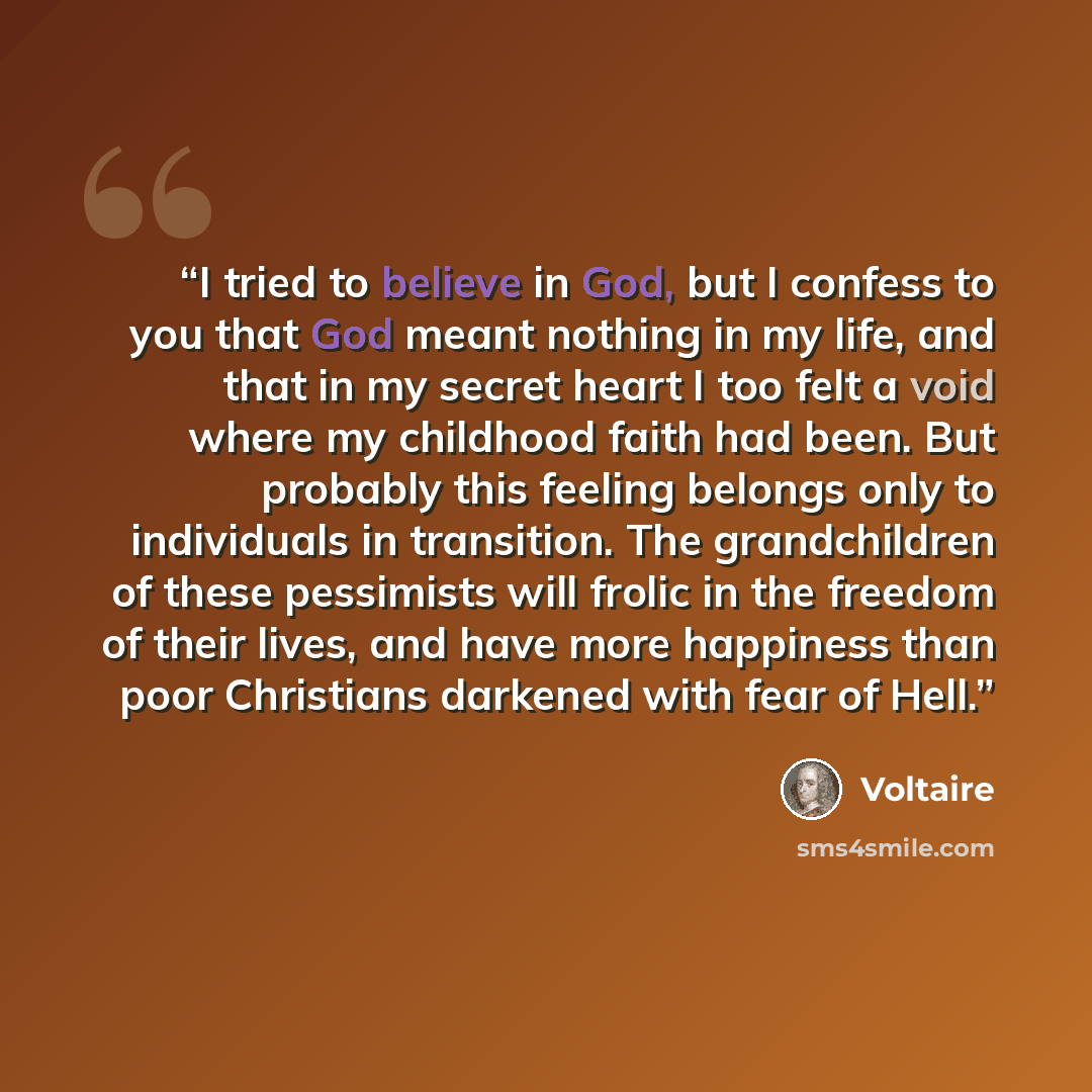 “I tried to believe in God, but I confess to you that God meant nothing in my life, and that in my secret heart I too felt a void where my childhood faith had been. But probably this feeling belongs only to individuals in transition. The grandchildren of these pessimists will frolic in the freedom…” quote by Voltaire