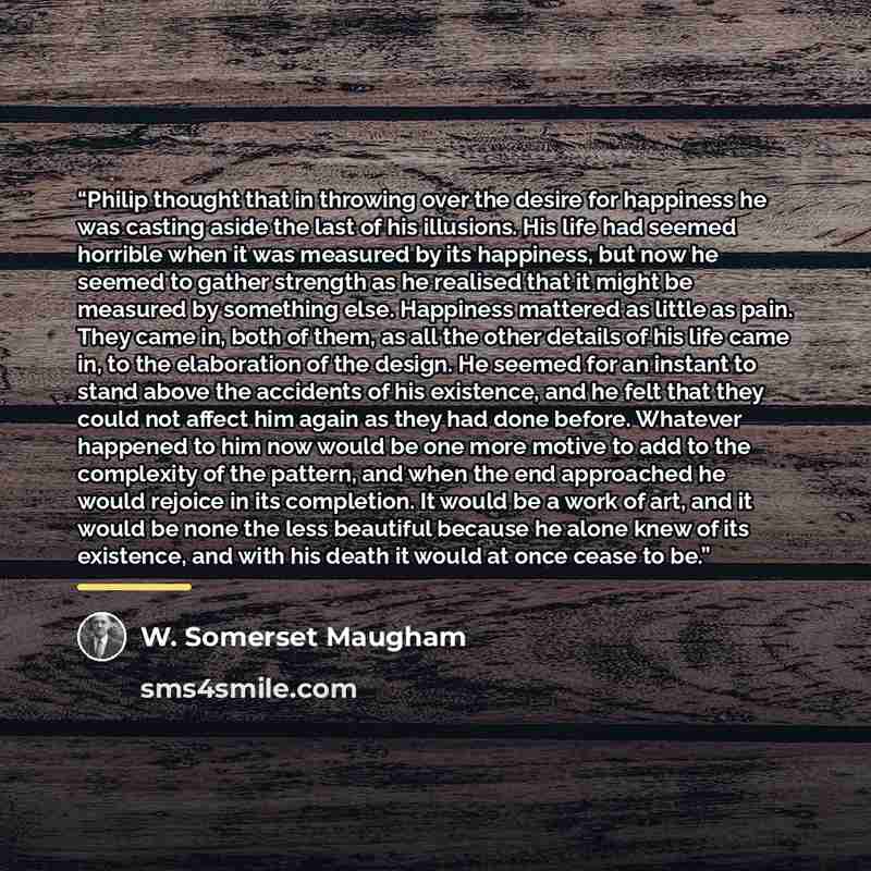 “Philip thought that in throwing over the desire for happiness he was casting aside the last of his illusions. His life had seemed horrible when it was measured by its happiness, but now he seemed to gather strength as he realised that it might be measured by something else. Happiness mattered as…” quote by W. Somerset Maugham