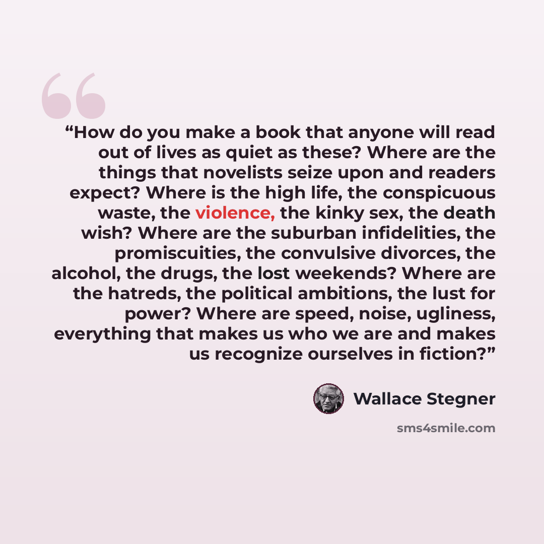 “How do you make a book that anyone will read out of lives as quiet as these? Where are the things that novelists seize upon and readers expect? Where is the high life, the conspicuous waste, the violence, the kinky sex, the death wish? Where are the suburban infidelities, the promiscuities, the…” quote by Wallace Stegner