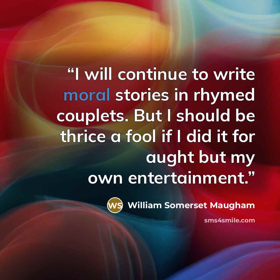 “I will continue to write moral stories in rhymed couplets. But I should be thrice a fool if I did it for aught but my own entertainment.” quote by William Somerset Maugham