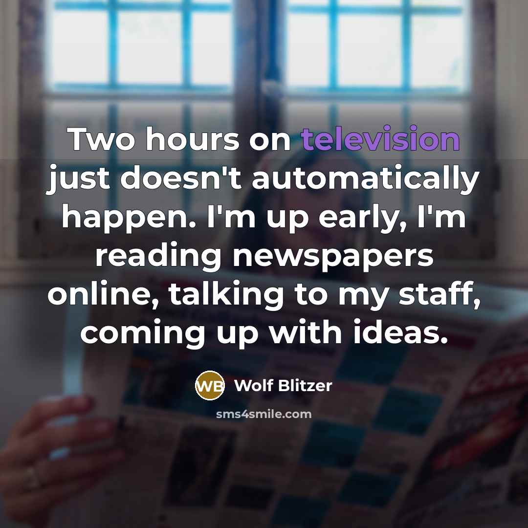 “Two hours on television just doesn't automatically happen. I'm up early, I'm reading newspapers online, talking to my staff, coming up with ideas.” quote by Wolf Blitzer