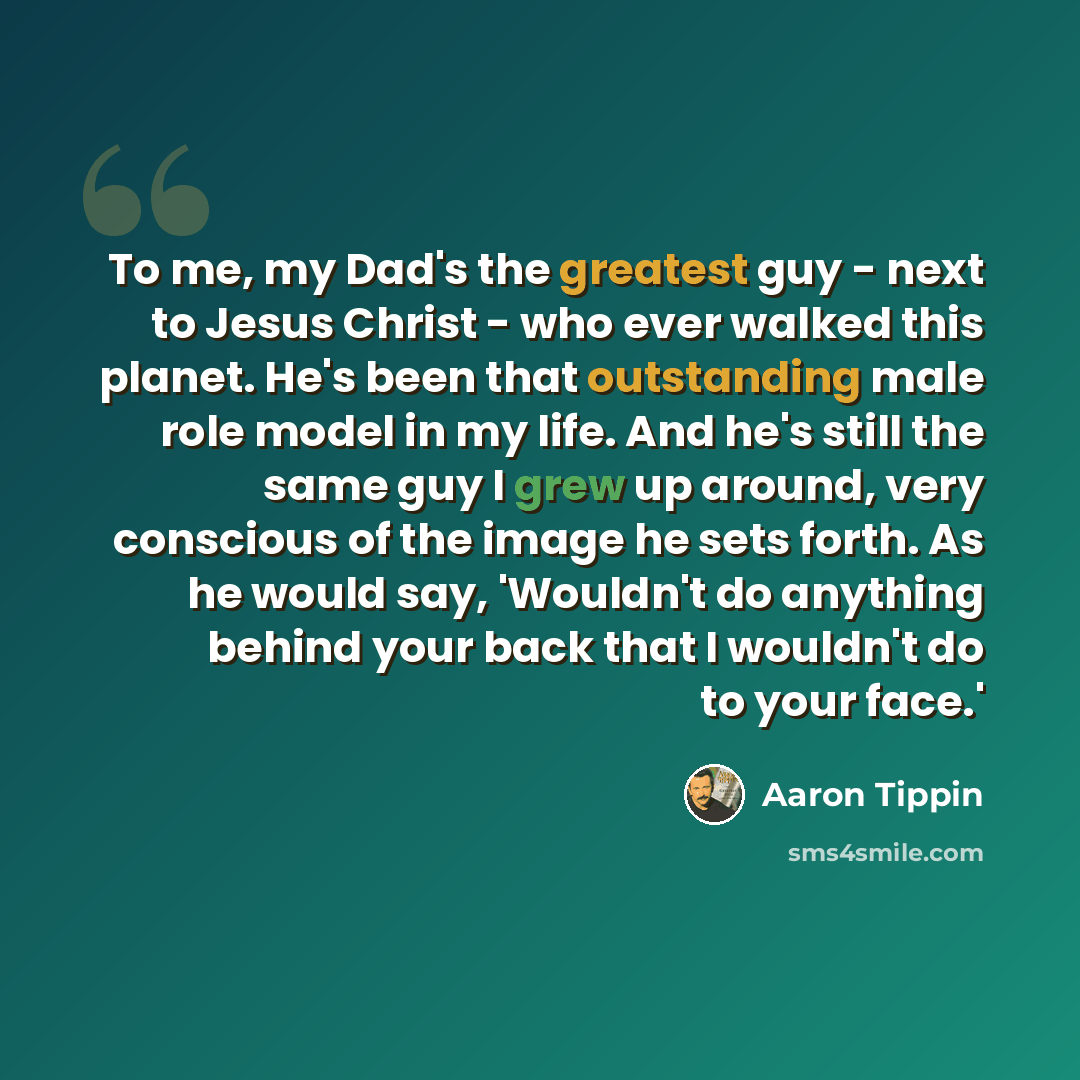 “To me, my Dad's the greatest guy - next to Jesus Christ - who ever walked this planet. He's been that outstanding male role model in my life. And he's still the same guy I grew up around, very conscious of the image he sets forth. As he would say, 'Wouldn't do anything behind your back that I…” quote by Aaron Tippin