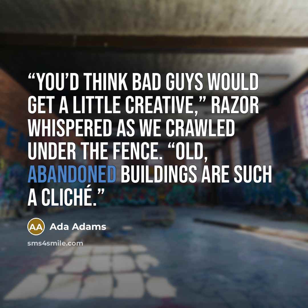 “You’d think bad guys would get a little creative,” Razor whispered as we crawled under the fence. “Old, abandoned buildings are such a cliché.” quote by Ada Adams