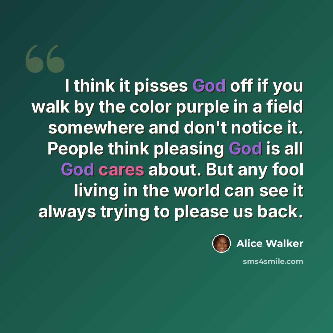 “I think it pisses God off if you walk by the color purple in a field somewhere and don't notice it. People think pleasing God is all God cares about. But any fool living in the world can see it always trying to please us back.” quote by Alice Walker