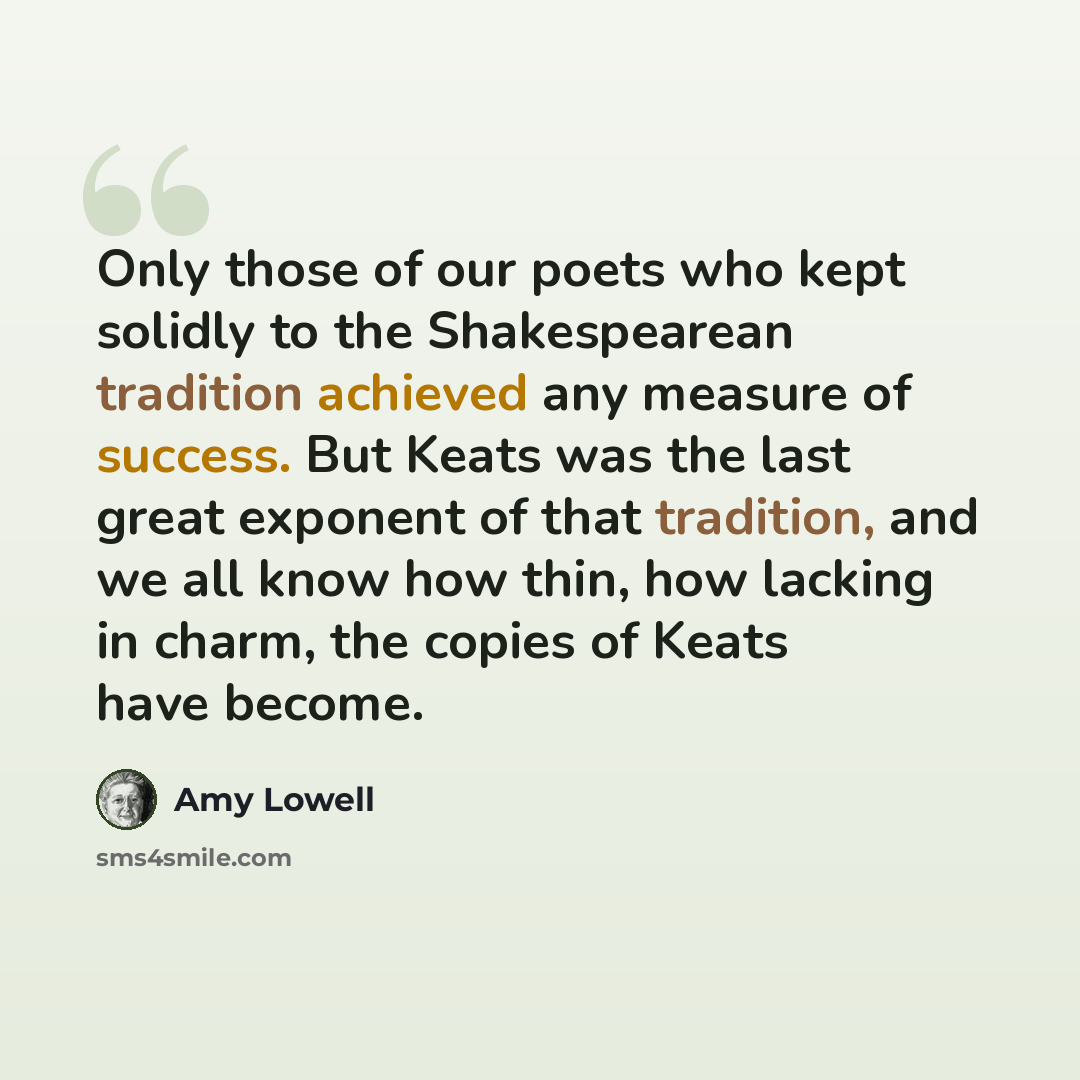 “Only those of our poets who kept solidly to the Shakespearean tradition achieved any measure of success. But Keats was the last great exponent of that tradition, and we all know how thin, how lacking in charm, the copies of Keats have become.” quote by Amy Lowell