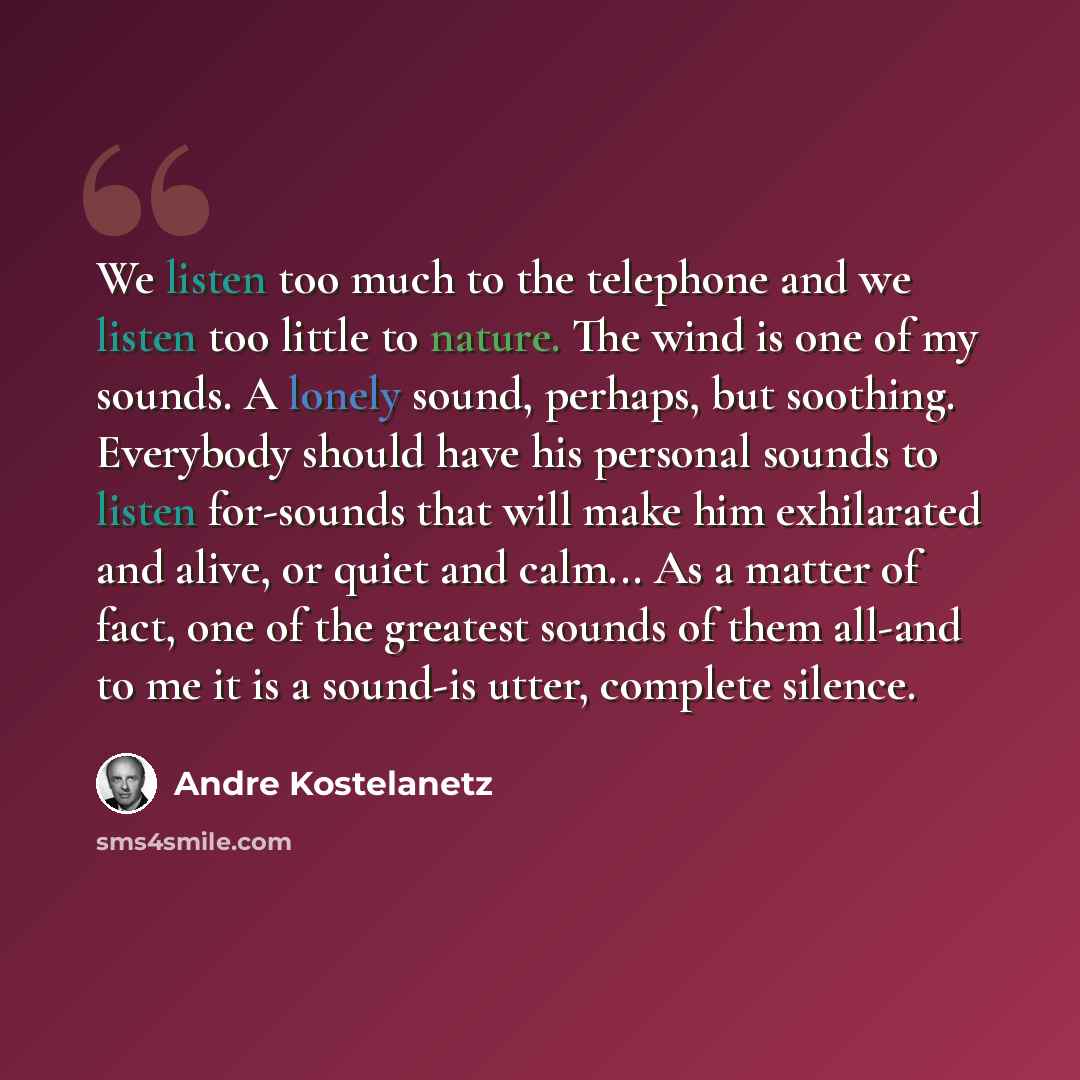 “We listen too much to the telephone and we listen too little to nature. The wind is one of my sounds. A lonely sound, perhaps, but soothing. Everybody should have his personal sounds to listen for-sounds that will make him exhilarated and alive, or quiet and calm... As a matter of fact, one of the…” quote by Andre Kostelanetz