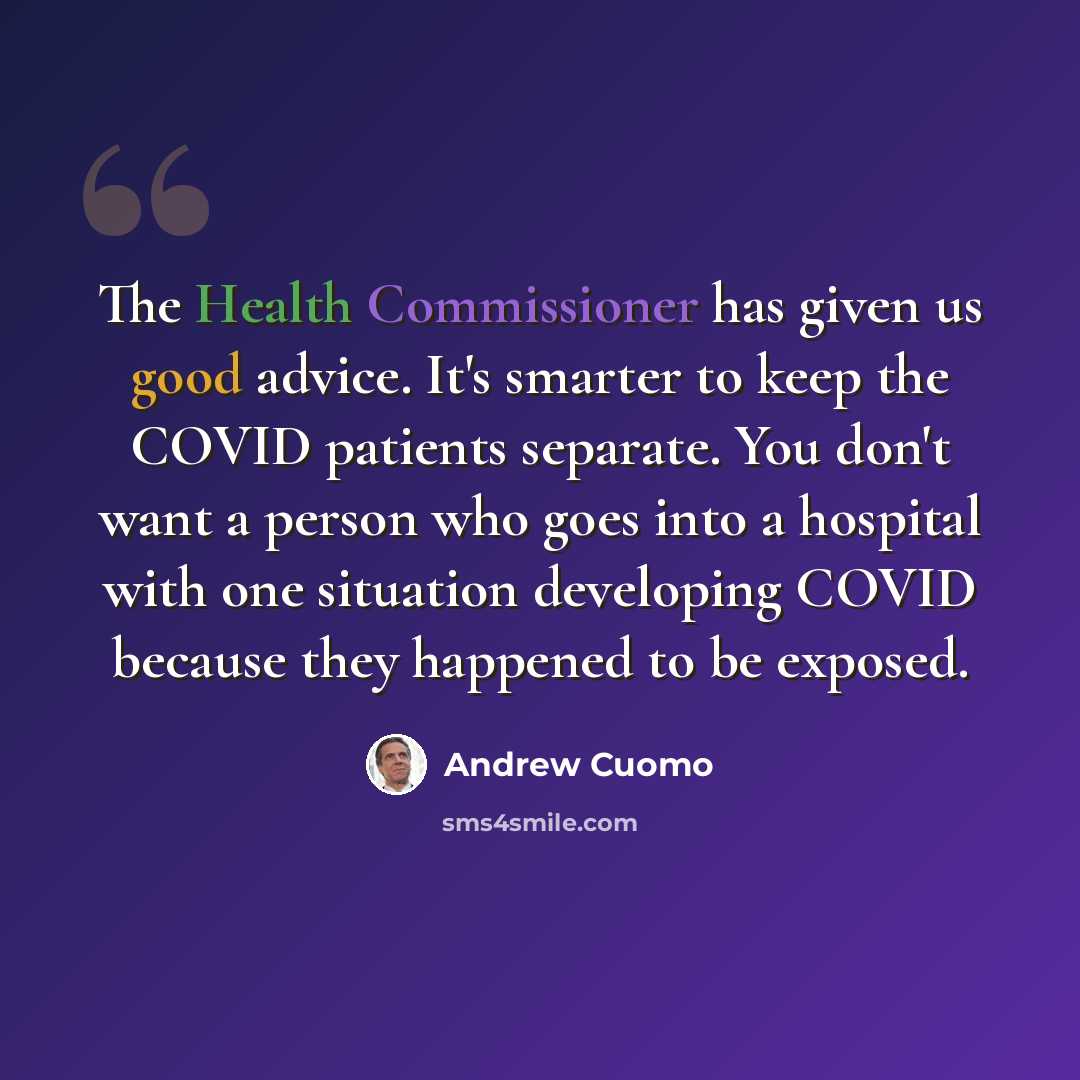 “The Health Commissioner has given us good advice. It's smarter to keep the COVID patients separate. You don't want a person who goes into a hospital with one situation developing COVID because they happened to be exposed.” quote by Andrew Cuomo