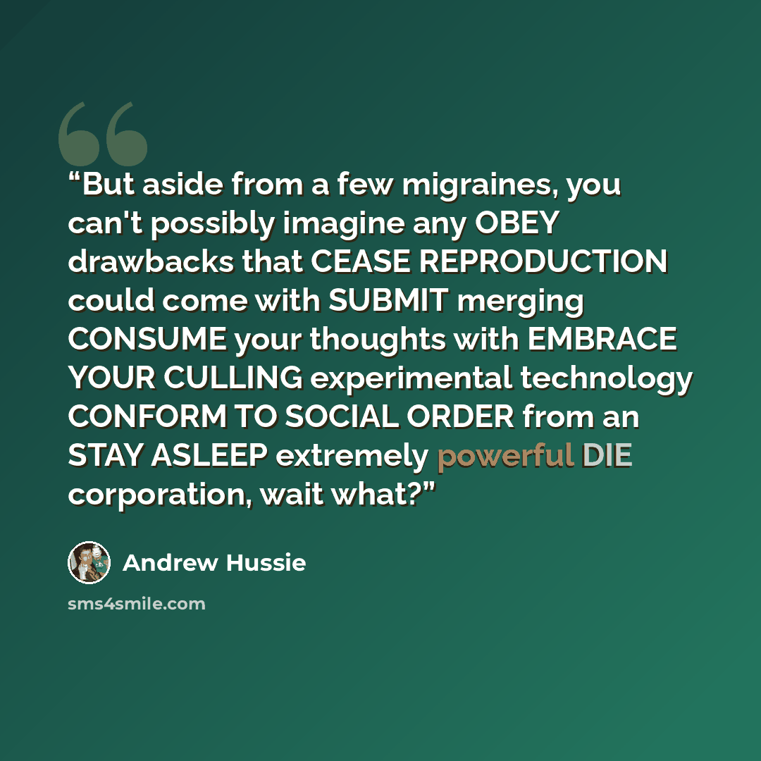 “But aside from a few migraines, you can't possibly imagine any OBEY drawbacks that CEASE REPRODUCTION could come with SUBMIT merging CONSUME your thoughts with EMBRACE YOUR CULLING experimental technology CONFORM TO SOCIAL ORDER from an STAY ASLEEP extremely powerful DIE corporation, wait what?” quote by Andrew Hussie