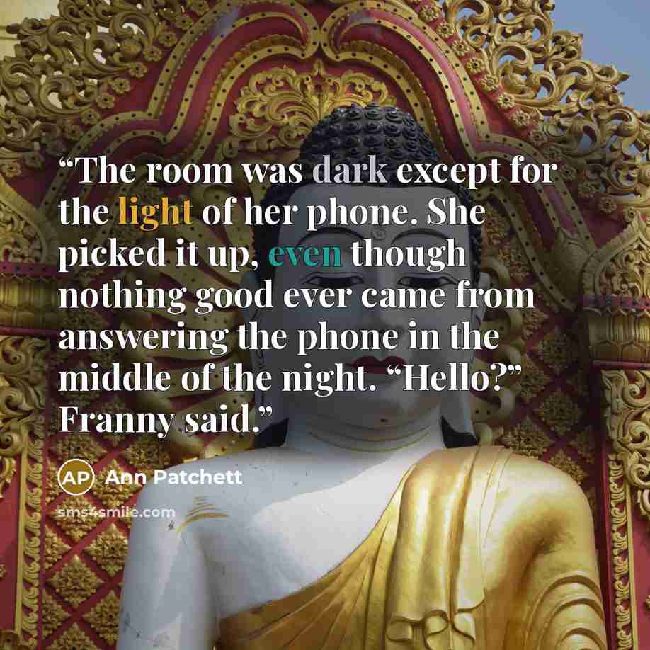 “The room was dark except for the light of her phone. She picked it up, even though nothing good ever came from answering the phone in the middle of the night. “Hello?” Franny said.” quote by Ann Patchett