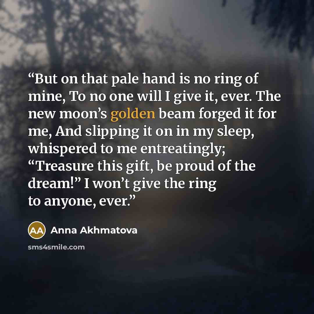 “But on that pale hand is no ring of mine, To no one will I give it, ever. The new moon’s golden beam forged it for me, And slipping it on in my sleep, whispered to me entreatingly; “Treasure this gift, be proud of the dream!” I won’t give the ring to anyone, ever.” quote by Anna Akhmatova