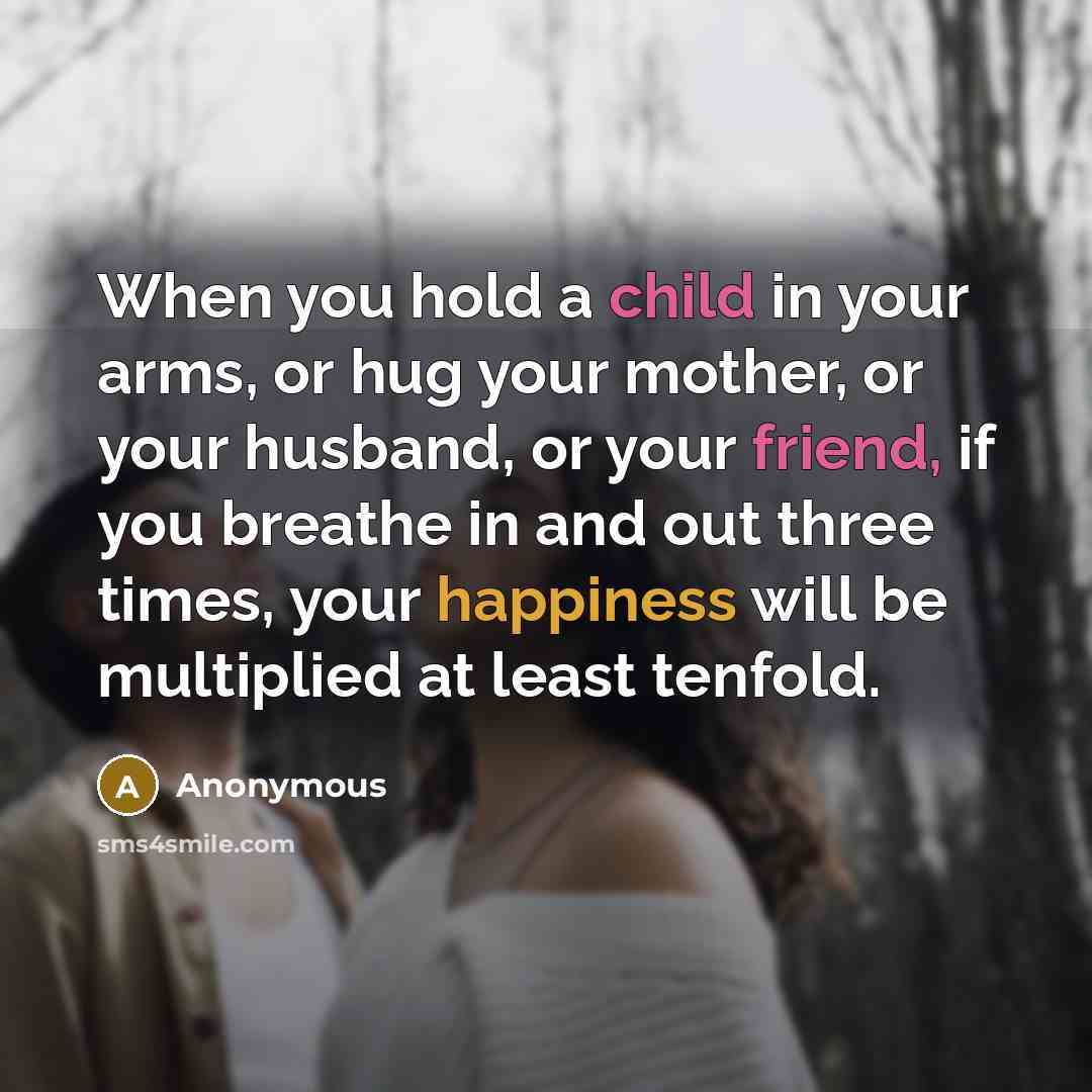 “When you hold a child in your arms, or hug your mother, or your husband, or your friend, if you breathe in and out three times, your happiness will be multiplied at least tenfold.” quote by Anonymous