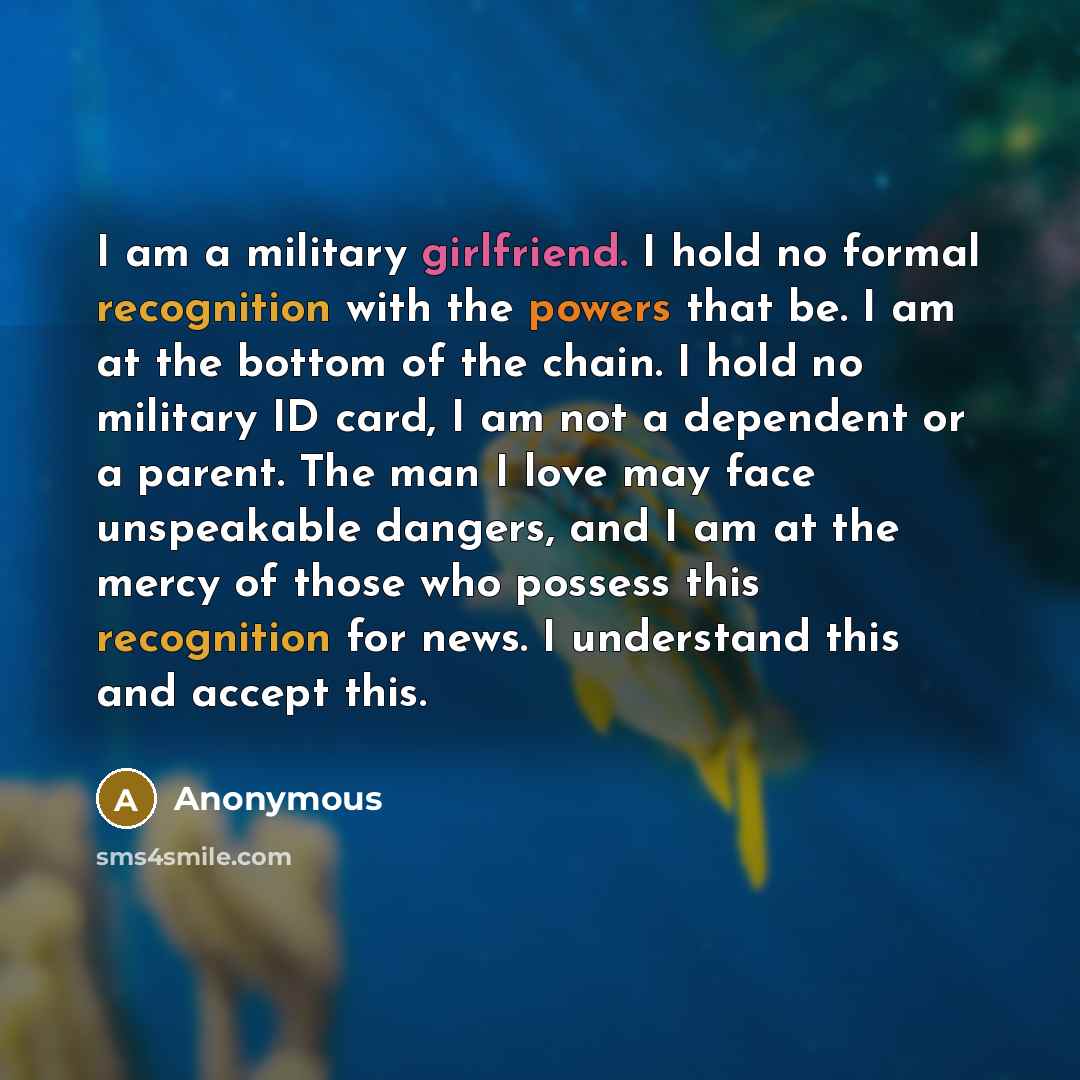 “I am a military girlfriend. I hold no formal recognition with the powers that be. I am at the bottom of the chain. I hold no military ID card, I am not a dependent or a parent. The man I love may face unspeakable dangers, and I am at the mercy of those who possess this recognition for news. I…” quote by Anonymous