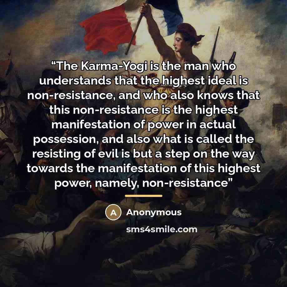 “The Karma-Yogi is the man who understands that the highest ideal is non-resistance, and who also knows that this non-resistance is the highest manifestation of power in actual possession, and also what is called the resisting of evil is but a step on the way towards the manifestation of this…” quote by Anonymous
