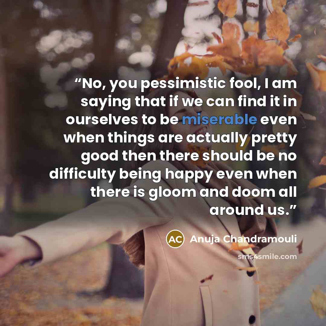 “No, you pessimistic fool, I am saying that if we can find it in ourselves to be miserable even when things are actually pretty good then there should be no difficulty being happy even when there is gloom and doom all around us.” quote by Anuja Chandramouli