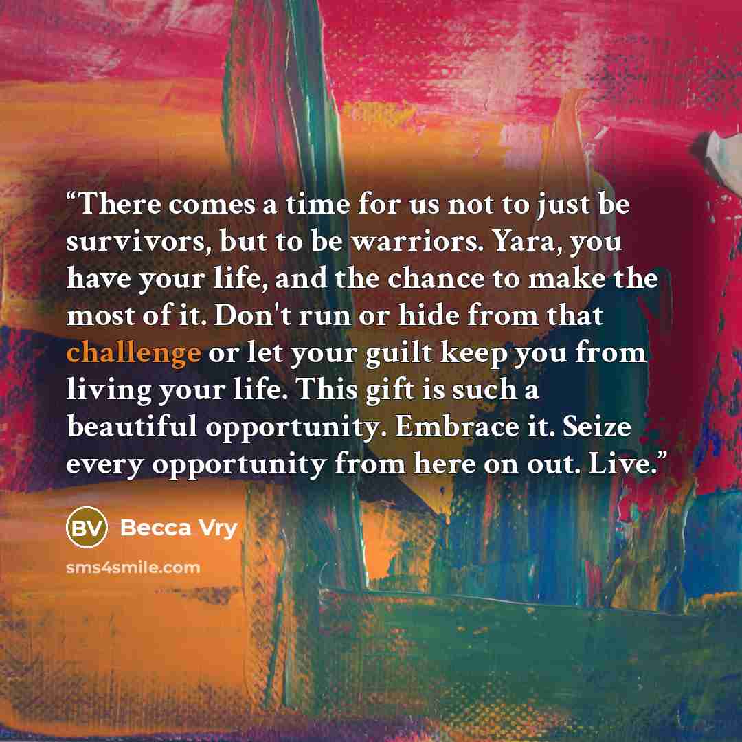 “There comes a time for us not to just be survivors, but to be warriors. Yara, you have your life, and the chance to make the most of it. Don't run or hide from that challenge or let your guilt keep you from living your life. This gift is such a beautiful opportunity. Embrace it. Seize every…” quote by Becca Vry
