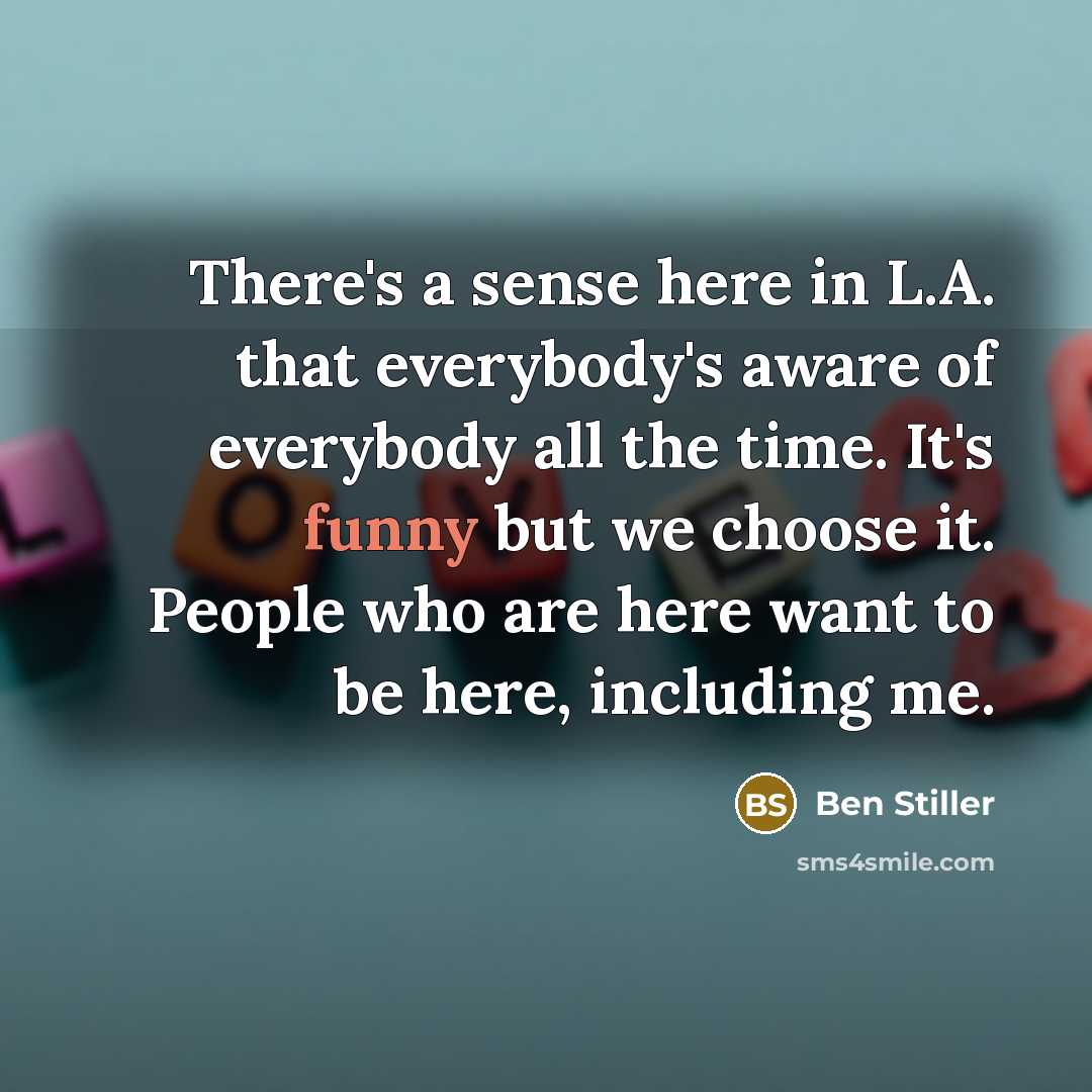 “There's a sense here in L.A. that everybody's aware of everybody all the time. It's funny but we choose it. People who are here want to be here, including me.” quote by Ben Stiller