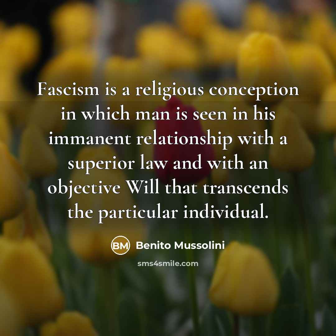 “Fascism is a religious conception in which man is seen in his immanent relationship with a superior law and with an objective Will that transcends the particular individual.” quote by Benito Mussolini