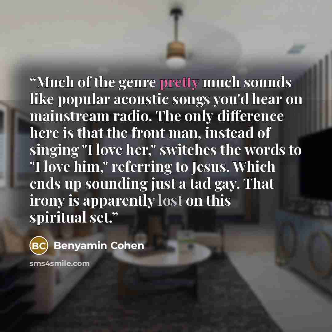 “Much of the genre pretty much sounds like popular acoustic songs you'd hear on mainstream radio. The only difference here is that the front man, instead of singing "I love her," switches the words to "I love him," referring to Jesus. Which ends up sounding just a tad gay. That irony is apparently…” quote by Benyamin Cohen