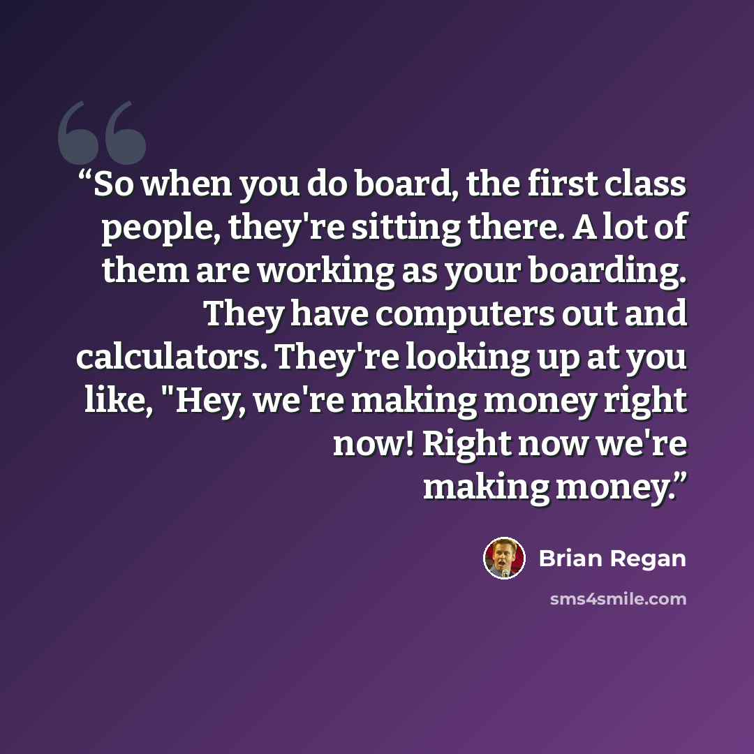 “So when you do board, the first class people, they're sitting there. A lot of them are working as your boarding. They have computers out and calculators. They're looking up at you like, "Hey, we're making money right now! Right now we're making money.” quote by Brian Regan