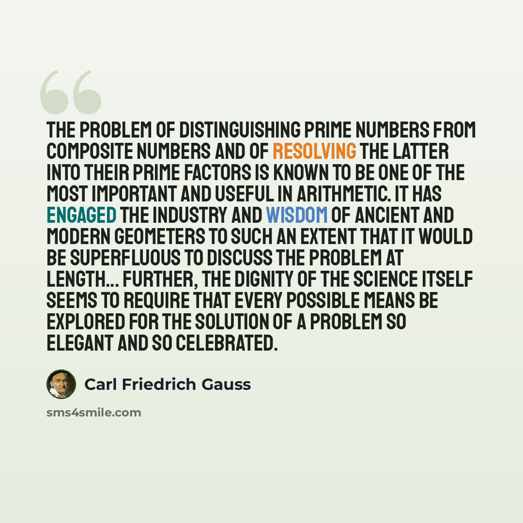 “The problem of distinguishing prime numbers from composite numbers and of resolving the latter into their prime factors is known to be one of the most important and useful in arithmetic. It has engaged the industry and wisdom of ancient and modern geometers to such an extent that it would be…” quote by Carl Friedrich Gauss